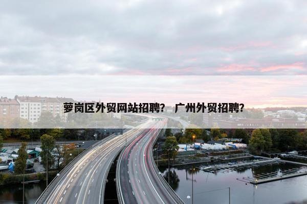 萝岗区外贸网站招聘？ 广州外贸招聘？