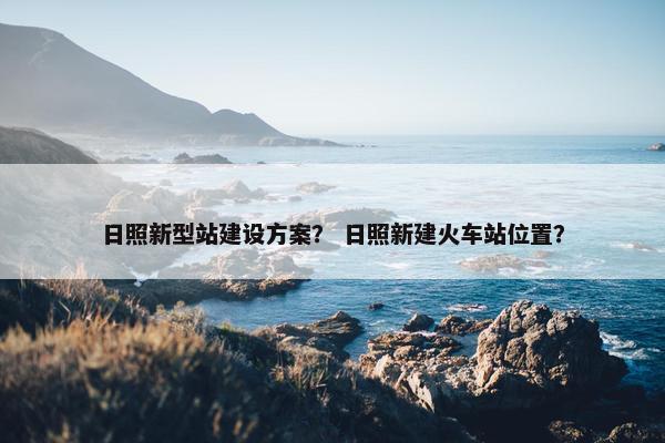 日照新型站建设方案？ 日照新建火车站位置？