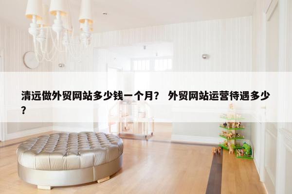 清远做外贸网站多少钱一个月？ 外贸网站运营待遇多少？