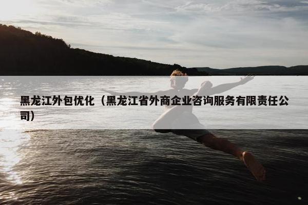 黑龙江外包优化（黑龙江省外商企业咨询服务有限责任公司）
