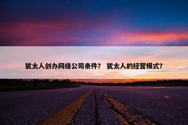 犹太人创办网络公司条件？ 犹太人的经营模式？