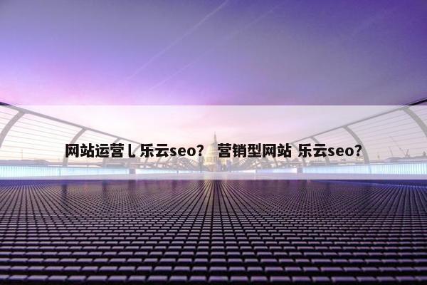 网站运营乚乐云seo？ 营销型网站 乐云seo？