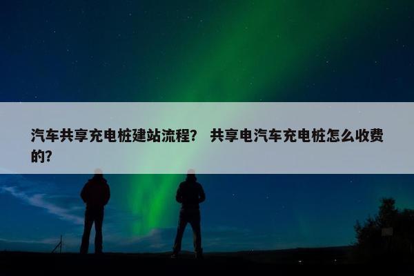 汽车共享充电桩建站流程？ 共享电汽车充电桩怎么收费的？