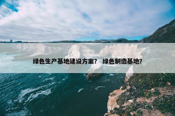 绿色生产基地建设方案？ 绿色制造基地？