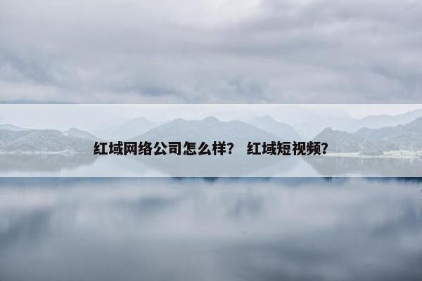 红域网络公司怎么样？ 红域短视频？