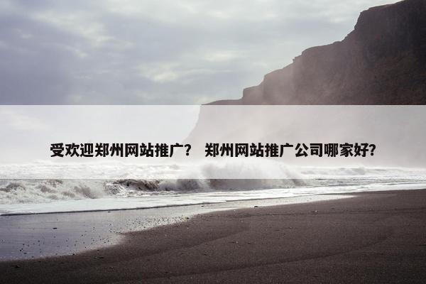 受欢迎郑州网站推广？ 郑州网站推广公司哪家好？