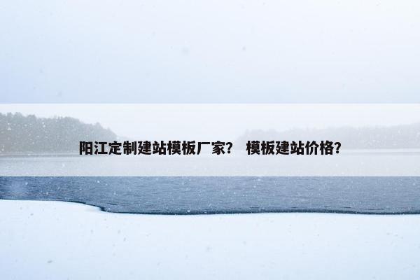 阳江定制建站模板厂家？ 模板建站价格？