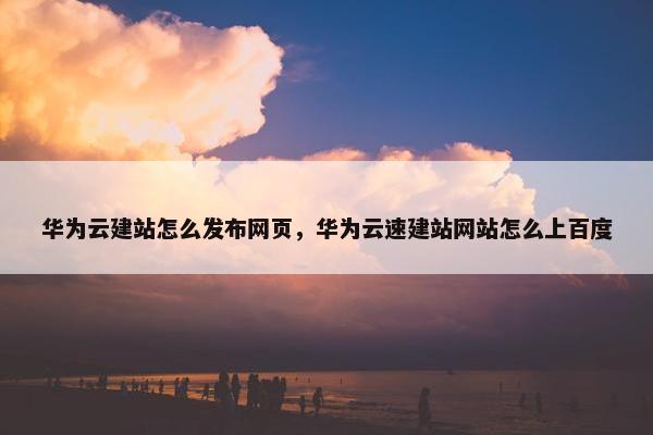 华为云建站怎么发布网页，华为云速建站网站怎么上百度