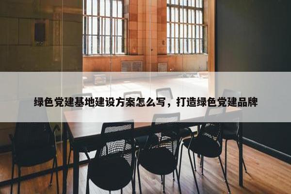 绿色党建基地建设方案怎么写，打造绿色党建品牌