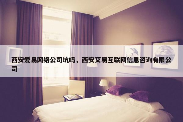 西安爱易网络公司坑吗，西安艾易互联网信息咨询有限公司