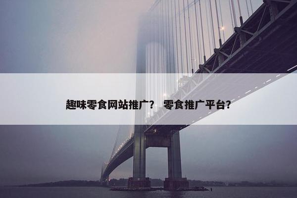 趣味零食网站推广？ 零食推广平台？