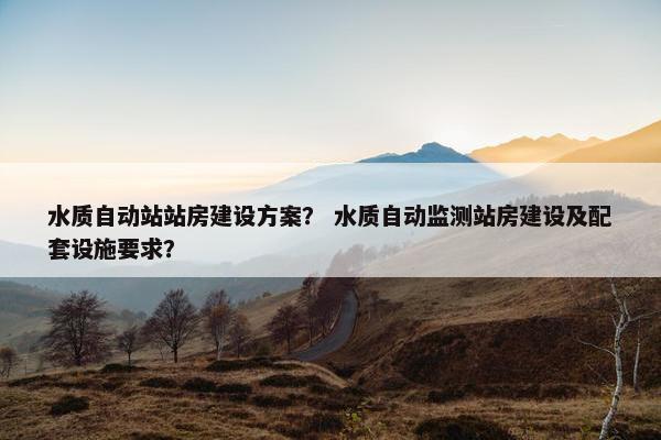 水质自动站站房建设方案？ 水质自动监测站房建设及配套设施要求？