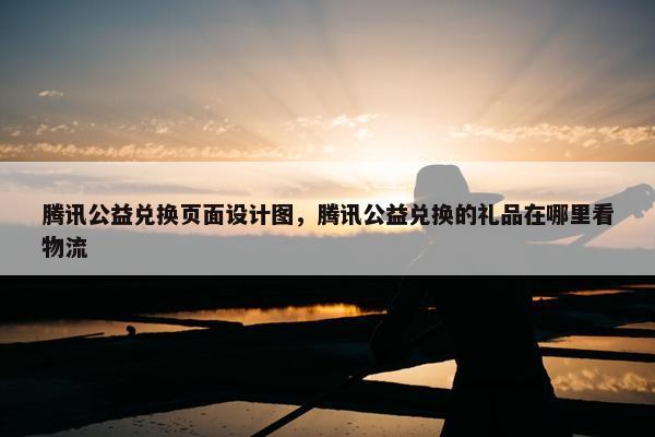 腾讯公益兑换页面设计图，腾讯公益兑换的礼品在哪里看物流
