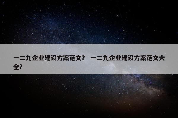 一二九企业建设方案范文？ 一二九企业建设方案范文大全？