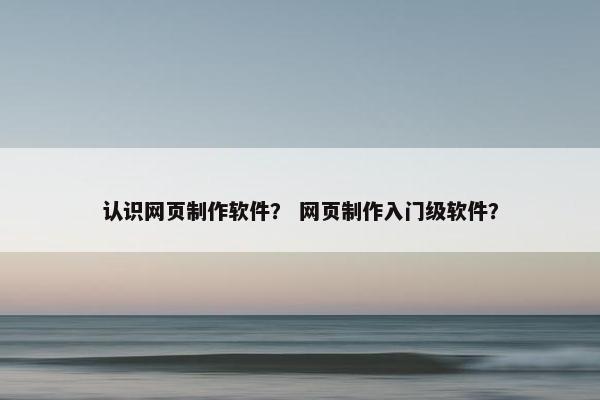 认识网页制作软件？ 网页制作入门级软件？