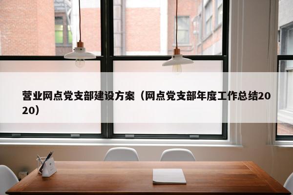 营业网点党支部建设方案（网点党支部年度工作总结2020）
