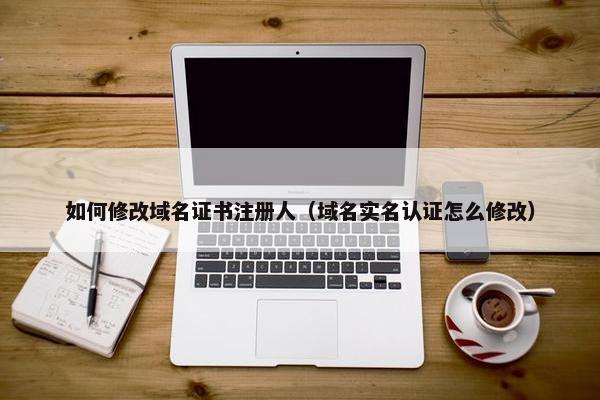 如何修改域名证书注册人（域名实名认证怎么修改）