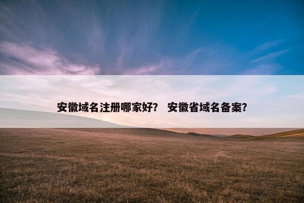 安徽域名注册哪家好？ 安徽省域名备案？