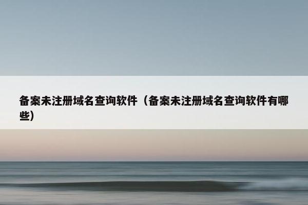 备案未注册域名查询软件（备案未注册域名查询软件有哪些）