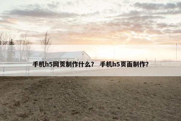 手机h5网页制作什么？ 手机h5页面制作？
