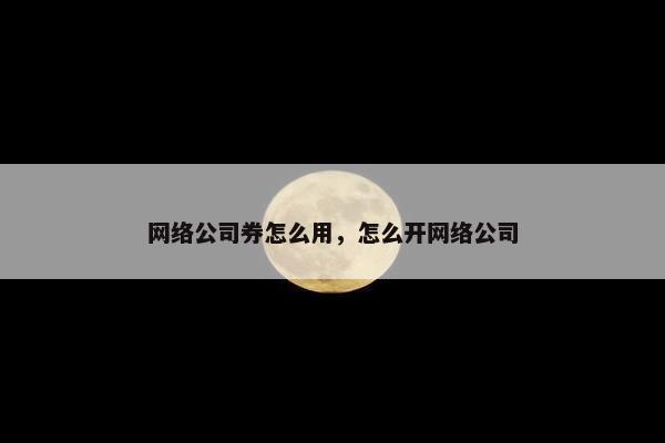 网络公司券怎么用，怎么开网络公司