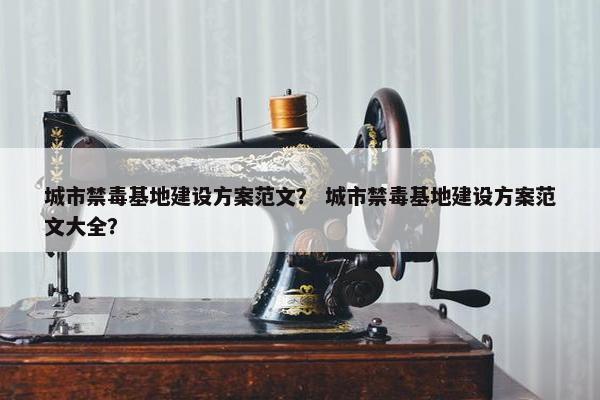 城市禁毒基地建设方案范文？ 城市禁毒基地建设方案范文大全？