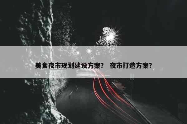 美食夜市规划建设方案？ 夜市打造方案？