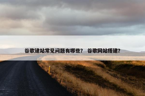 谷歌建站常见问题有哪些？ 谷歌网站搭建？