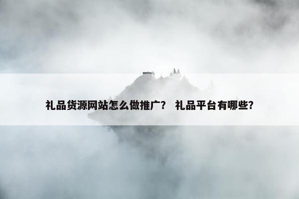 礼品货源网站怎么做推广？ 礼品平台有哪些？