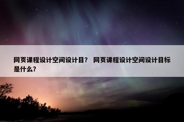 网页课程设计空间设计目？ 网页课程设计空间设计目标是什么？