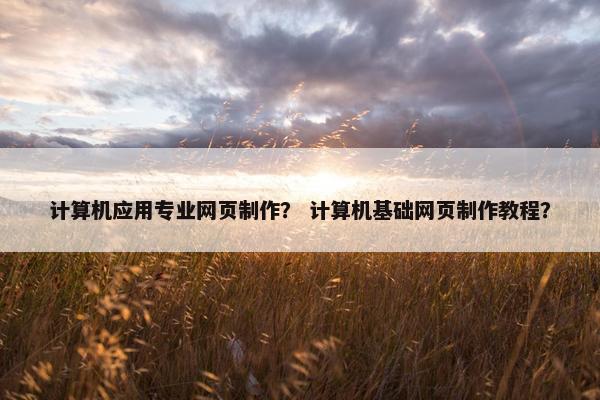 计算机应用专业网页制作？ 计算机基础网页制作教程？