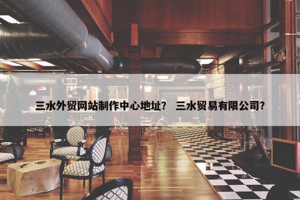三水外贸网站制作中心地址？ 三水贸易有限公司？