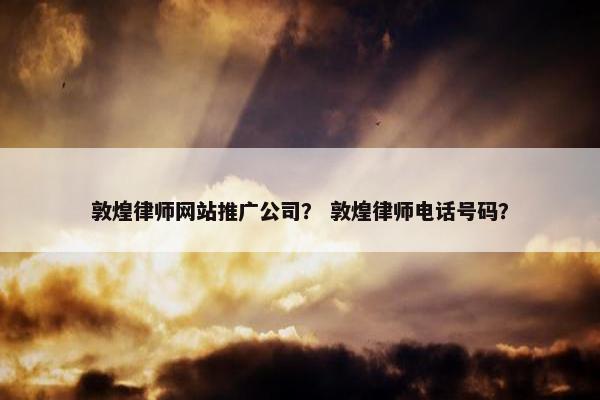 敦煌律师网站推广公司？ 敦煌律师电话号码？