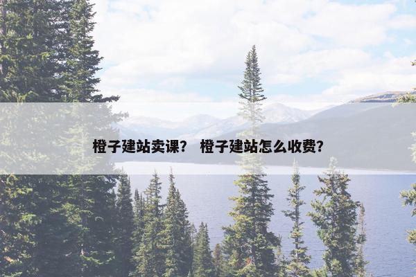 橙子建站卖课？ 橙子建站怎么收费？