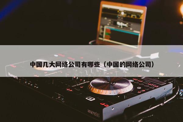 中国几大网络公司有哪些（中国的网络公司）