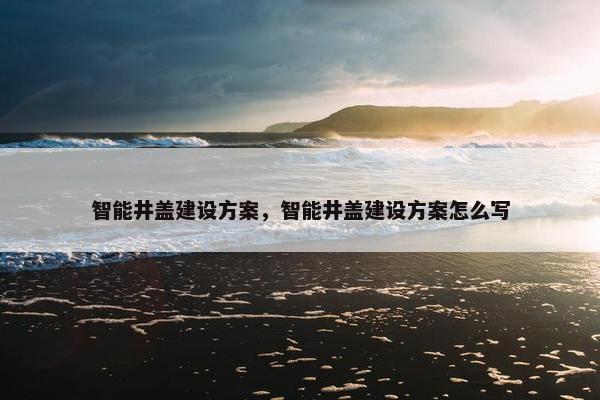 智能井盖建设方案，智能井盖建设方案怎么写