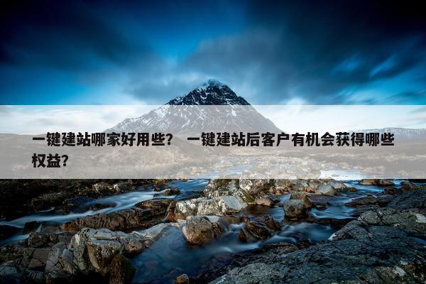 一键建站哪家好用些？ 一键建站后客户有机会获得哪些权益？
