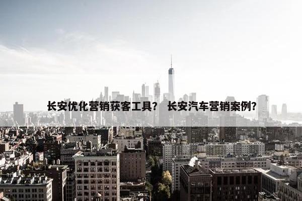 长安优化营销获客工具？ 长安汽车营销案例？