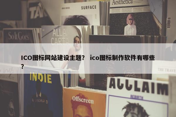 ICO图标网站建设主题？ ico图标制作软件有哪些？