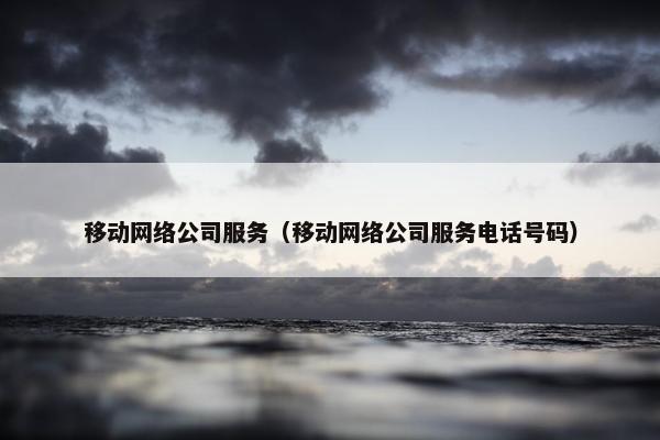 移动网络公司服务（移动网络公司服务电话号码）
