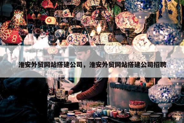 淮安外贸网站搭建公司，淮安外贸网站搭建公司招聘