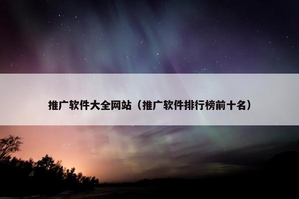 推广软件大全网站（推广软件排行榜前十名）
