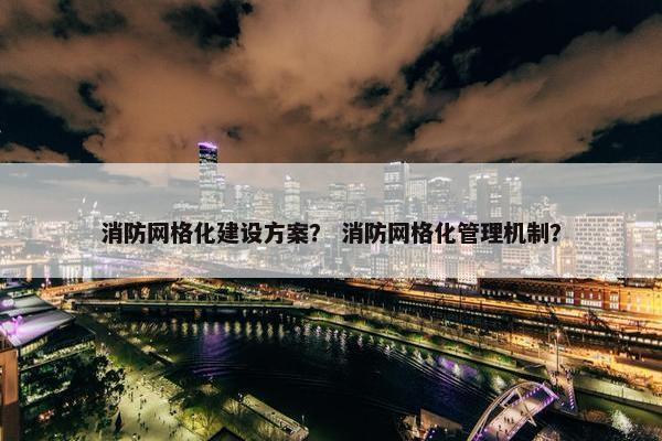 消防网格化建设方案？ 消防网格化管理机制？