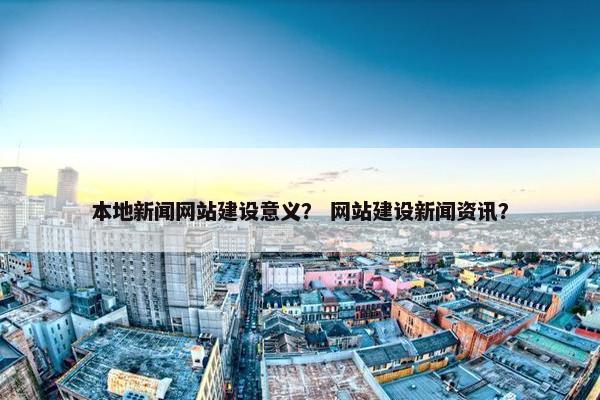 本地新闻网站建设意义？ 网站建设新闻资讯？