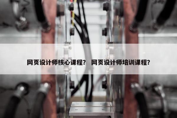 网页设计师核心课程？ 网页设计师培训课程？