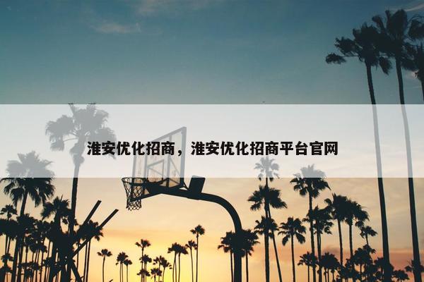 淮安优化招商，淮安优化招商平台官网