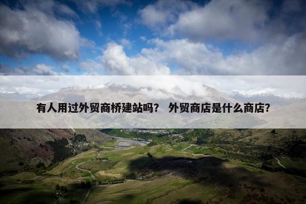 有人用过外贸商桥建站吗？ 外贸商店是什么商店？