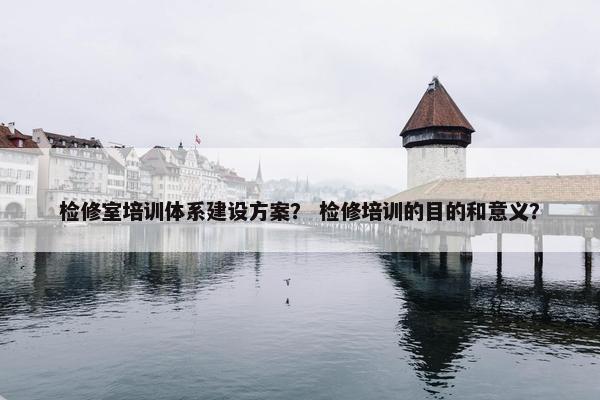 检修室培训体系建设方案？ 检修培训的目的和意义？
