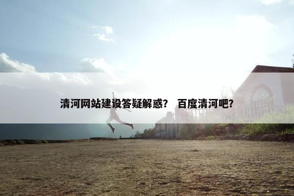 清河网站建设答疑解惑？ 百度清河吧？