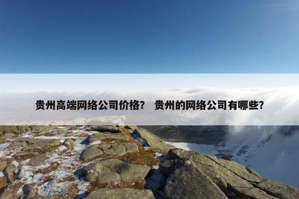 贵州高端网络公司价格？ 贵州的网络公司有哪些？